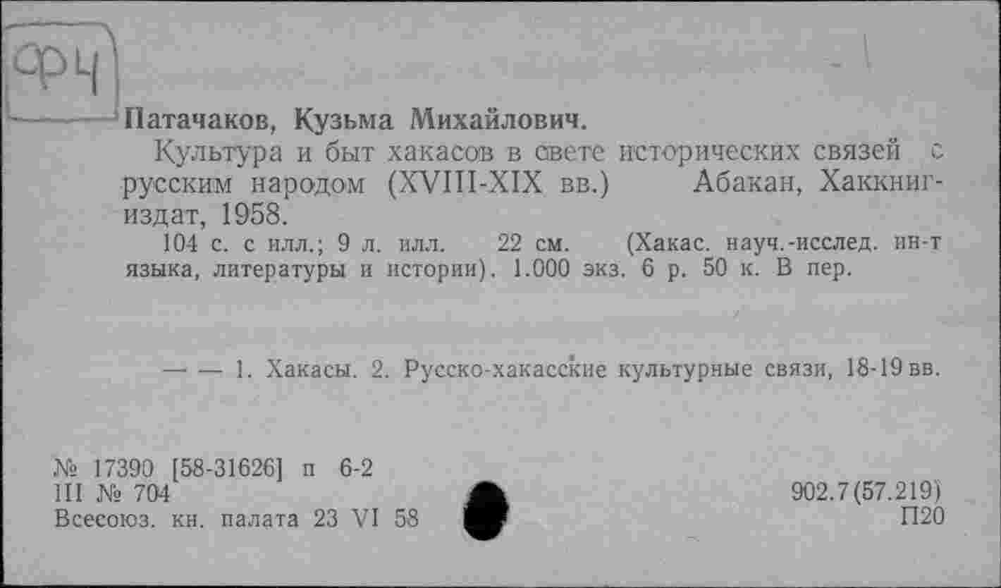 ﻿Патачаков, Кузьма Михайлович.
Культура и быт хакасов в свете исторических связей с русским народом (XVIII-XIX вв.) Абакан, Хаккниг-издат, 1958.
104 с. с илл.; 9 л. илл. 22 см. (Хакас, науч.-исслед. ин-т языка, литературы и истории). 1.000 экз. 6 р. 50 к. В пер.
----1. Хакасы. 2. Русско-хакасские культурные связи, 18-19 вв.
№ 17390 [58-31626] п 6-2
III № 704
Всесоюз. кн. палата 23 VI 58
902.7(57.219)
П20